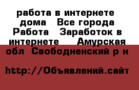 работа в интернете, дома - Все города Работа » Заработок в интернете   . Амурская обл.,Свободненский р-н